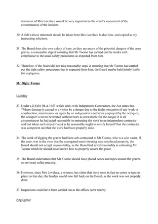 statement of Mrs Lovelace would be very important in the court’s assessment of the
circumstances of the incident.
30. A full witness statement should be taken from Mrs Lovelace in due time, and copied to my
instructing solicitors.
31. The Board does also owe a duty of care, as they are aware of the potential dangers of the open
graves, a reasonable step of ensuring that Mr Toome has carried out the works with
compliance to the usual safety procedures as expected from him.
32. Therefore, if the Board did not take reasonable steps in ensuring that Mr Toome had carried
out the tight safety procedures that is expected from him, the Board maybe held jointly liable
for negligence.
Mr Digby Toome
Liability
33. Under s.2(4)(b) OLA 1957 which deals with Independent Contractors, the Act states that
‘Where damage is caused to a visitor by a danger due to the faulty execution of any work or
construction, maintenance or repair by an independent contractor employed by the occupier,
the occupier is not to be treated without more as answerable for the danger if in all
circumstances he had acted reasonably in entrusting the work to an independent contractor
and had taken such steps (if any) as he reasonably ought to satisfy himself that the contractor
was competent and that the work had been properly done.
34. The work of digging the graves had been sub-contracted to Mr Toome, who is a sole trader. If
the court was in the view that the corrugated metal sheeting was not placed properly, the
Board should not accept responsibility, as the Board had acted reasonably in entrusting Mr
Toome which he should have known how to properly secure the grave.
35. The Board understands that Mr Toome should have placed cones and tapes around the graves,
as per usual safety practice.
36. However, since Mrs Lovelace, a witness, has claim that there were in fact no cones or tape in
place on that day, the burden would now fall back on the Board, as the work was not properly
done.
37. Inspections could have been carried out as the offices were nearby.
Negligence
 