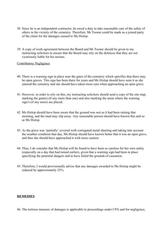 38. Since he is an independent contractor, he owed a duty to take reasonable care of the safety of
others in the vicinity of the cemetery. Therefore, Mr Toome could be made as a joined party
of the claim for the damages caused to Ms Hislop.
39. A copy of work agreement between the Board and Mr Toome should be given to my
instructing solicitors to ensure that the Board may rely on the defences that they are not
vicariously liable for his actions.
Contributory Negligence
40. There is a warning sign in place near the gates of the cemetery which specifies that there may
be open graves. This sign has been there for years and Ms Hislop should have seen it as she
entered the cemetery and she should have taken more care when approaching an open grave.
41. However, in order to rely on this, my instructing solicitors should send a copy of the site map,
marking the gate(s) (if any more than one) and also marking the areas where the warning
sign/s (if any more) are placed.
42. Ms Hislop should have been aware that the ground was wet as it had been raining that
morning, and the mud may slip away. Any reasonable person should have known this and so
as Ms Hislop.
43. As the grave was ‘partially’ covered with corrugated metal sheeting and taking into account
the weather condition that day, Ms Hislop should have known better that it was an open grave,
and thus she should have approached it with more caution.
44. Thus, I do consider that Ms Hislop will be found to have been so careless for her own safety
(especially on a day that had rained earlier), given that a warning sign had been in place
specifying the potential dangers and to have failed the grounds of causation.
45. Therefore, I would provisionally advise that any damages awarded to Ms Hislop might be
reduced by approximately 25%.
REMEDIES
46. The tortious measure of damages is applicable to proceedings under CPA and for negligence,
 
