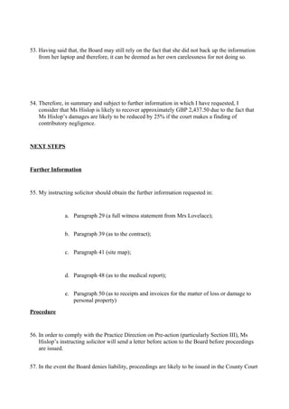 53. Having said that, the Board may still rely on the fact that she did not back up the information
from her laptop and therefore, it can be deemed as her own carelessness for not doing so.
54. Therefore, in summary and subject to further information in which I have requested, I
consider that Ms Hislop is likely to recover approximately GBP 2,437.50 due to the fact that
Ms Hislop’s damages are likely to be reduced by 25% if the court makes a finding of
contributory negligence.
NEXT STEPS
Further Information
55. My instructing solicitor should obtain the further information requested in:
a. Paragraph 29 (a full witness statement from Mrs Lovelace);
b. Paragraph 39 (as to the contract);
c. Paragraph 41 (site map);
d. Paragraph 48 (as to the medical report);
e. Paragraph 50 (as to receipts and invoices for the matter of loss or damage to
personal property)
Procedure
56. In order to comply with the Practice Direction on Pre-action (particularly Section III), Ms
Hislop’s instructing solicitor will send a letter before action to the Board before proceedings
are issued.
57. In the event the Board denies liability, proceedings are likely to be issued in the County Court
 