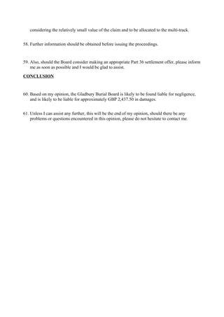 considering the relatively small value of the claim and to be allocated to the multi-track.
58. Further information should be obtained before issuing the proceedings.
59. Also, should the Board consider making an appropriate Part 36 settlement offer, please inform
me as soon as possible and I would be glad to assist.
CONCLUSION
60. Based on my opinion, the Gladbury Burial Board is likely to be found liable for negligence,
and is likely to be liable for approximately GBP 2,437.50 in damages.
61. Unless I can assist any further, this will be the end of my opinion, should there be any
problems or questions encountered in this opinion, please do not hesitate to contact me.
 