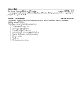 Education
Bon Secour Memorial College of Nursing August 2015-May 2019
I was accepted into Bon Secour Memorial College of Nursing BSN program and will be beginning the
program on August 15, 2016.
Medical Careers Institute May 2014-July 2015
I successfully completed a practical nursing program in which I graduated Magna Cum Laude,
finishing with a 3.93 GPA.
Clinical experience includes (to name a few):
 Wide range of wound care
 Administering medication
 Giving IM, SQ, ID injections
 Assessments & monitoring patient safety
 Internal feeding and med administration
 IV med admin
 Trach care
 Electronic documentation
 