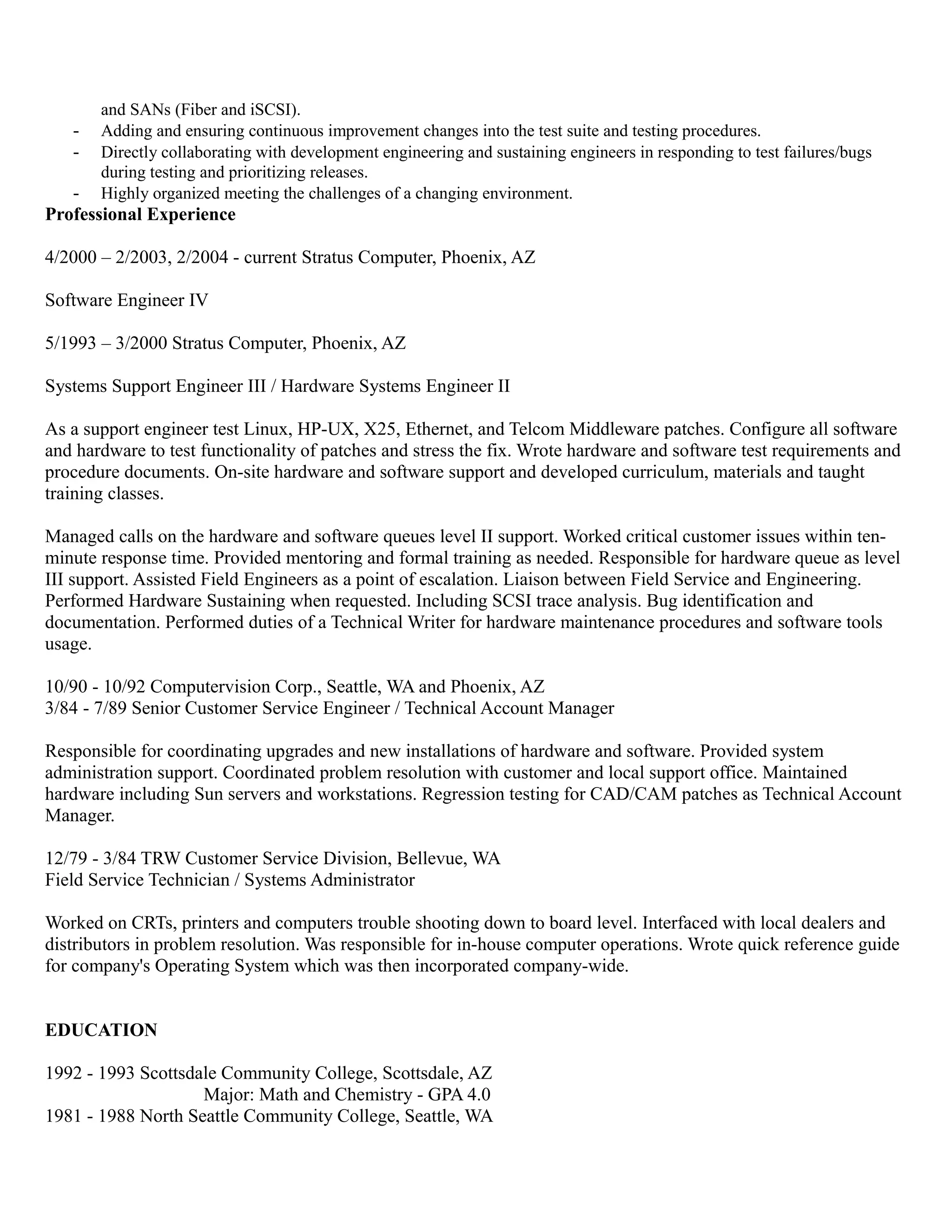 and SANs (Fiber and iSCSI).
- Adding and ensuring continuous improvement changes into the test suite and testing procedures.
- Directly collaborating with development engineering and sustaining engineers in responding to test failures/bugs
during testing and prioritizing releases.
- Highly organized meeting the challenges of a changing environment.
Professional Experience
4/2000 – 2/2003, 2/2004 - current Stratus Computer, Phoenix, AZ
Software Engineer IV
5/1993 – 3/2000 Stratus Computer, Phoenix, AZ
Systems Support Engineer III / Hardware Systems Engineer II
As a support engineer test Linux, HP-UX, X25, Ethernet, and Telcom Middleware patches. Configure all software
and hardware to test functionality of patches and stress the fix. Wrote hardware and software test requirements and
procedure documents. On-site hardware and software support and developed curriculum, materials and taught
training classes.
Managed calls on the hardware and software queues level II support. Worked critical customer issues within ten-
minute response time. Provided mentoring and formal training as needed. Responsible for hardware queue as level
III support. Assisted Field Engineers as a point of escalation. Liaison between Field Service and Engineering.
Performed Hardware Sustaining when requested. Including SCSI trace analysis. Bug identification and
documentation. Performed duties of a Technical Writer for hardware maintenance procedures and software tools
usage.
10/90 - 10/92 Computervision Corp., Seattle, WA and Phoenix, AZ
3/84 - 7/89 Senior Customer Service Engineer / Technical Account Manager
Responsible for coordinating upgrades and new installations of hardware and software. Provided system
administration support. Coordinated problem resolution with customer and local support office. Maintained
hardware including Sun servers and workstations. Regression testing for CAD/CAM patches as Technical Account
Manager.
12/79 - 3/84 TRW Customer Service Division, Bellevue, WA
Field Service Technician / Systems Administrator
Worked on CRTs, printers and computers trouble shooting down to board level. Interfaced with local dealers and
distributors in problem resolution. Was responsible for in-house computer operations. Wrote quick reference guide
for company's Operating System which was then incorporated company-wide.
EDUCATION
1992 - 1993 Scottsdale Community College, Scottsdale, AZ
Major: Math and Chemistry - GPA 4.0
1981 - 1988 North Seattle Community College, Seattle, WA
 