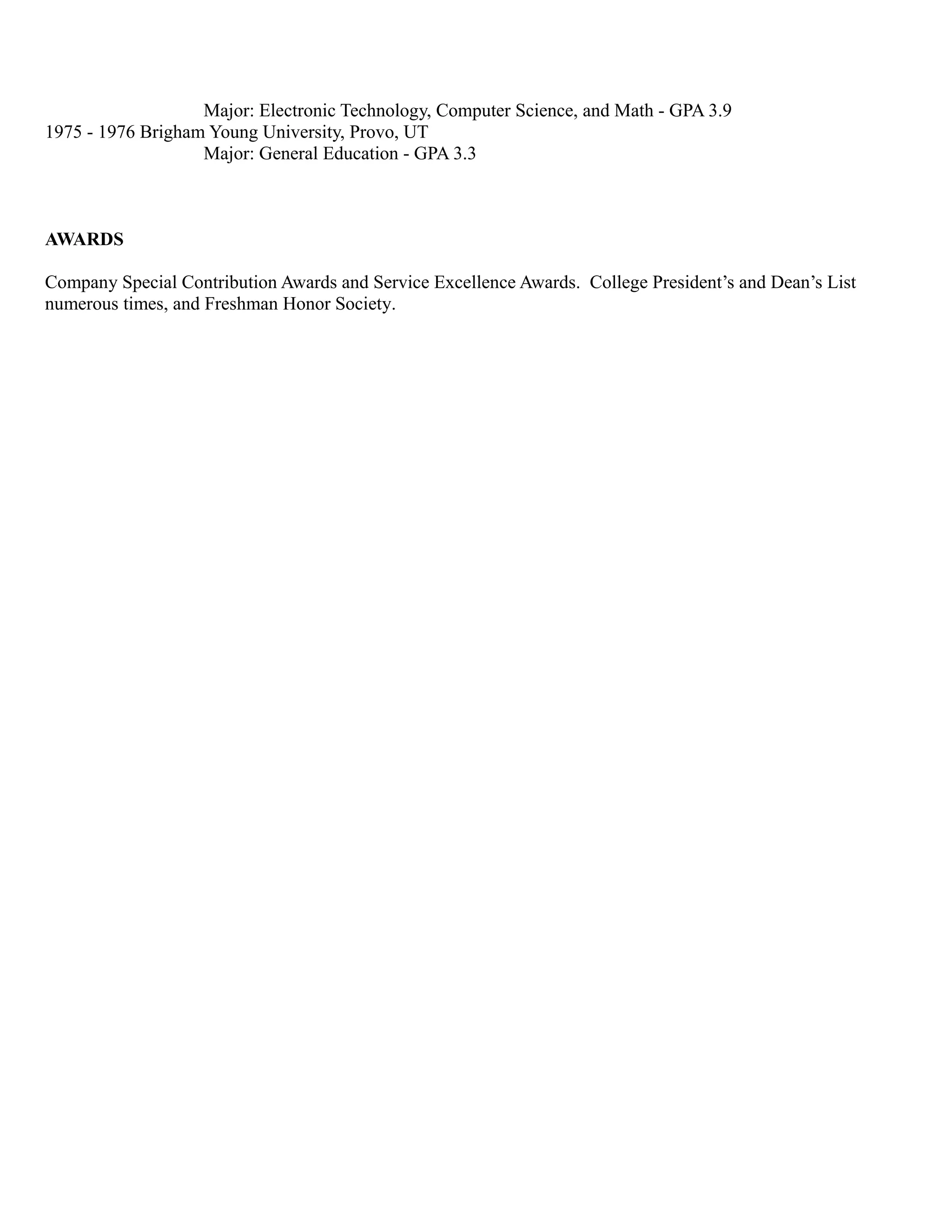 Major: Electronic Technology, Computer Science, and Math - GPA 3.9
1975 - 1976 Brigham Young University, Provo, UT
Major: General Education - GPA 3.3
AWARDS
Company Special Contribution Awards and Service Excellence Awards. College President’s and Dean’s List
numerous times, and Freshman Honor Society.
 