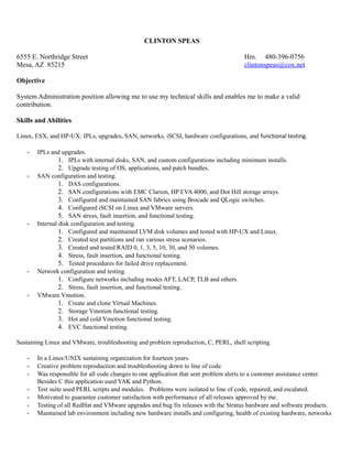 CLINTON SPEAS
6555 E. Northridge Street Hm. 480-396-0756
Mesa, AZ 85215 clintonspeas@cox.net
Objective
System Administration position allowing me to use my technical skills and enables me to make a valid
contribution.
Skills and Abilities
Linux, ESX, and HP-UX: IPLs, upgrades, SAN, networks, iSCSI, hardware configurations, and functional testing.
- IPLs and upgrades.
1. IPLs with internal disks, SAN, and custom configurations including minimum installs.
2. Upgrade testing of OS, applications, and patch bundles.
- SAN configuration and testing.
1. DAS configurations.
2. SAN configurations with EMC Clarion, HP EVA 4000, and Dot Hill storage arrays.
3. Configured and maintained SAN fabrics using Brocade and QLogic switches.
4. Configured iSCSI on Linux and VMware servers.
5. SAN stress, fault insertion, and functional testing.
- Internal disk configuration and testing.
1. Configured and maintained LVM disk volumes and tested with HP-UX and Linux.
2. Created test partitions and ran various stress scenarios.
3. Created and tested RAID 0, 1, 3, 5, 10, 30, and 50 volumes.
4. Stress, fault insertion, and functional testing.
5. Tested procedures for failed drive replacement.
- Network configuration and testing.
1. Configure networks including modes AFT, LACP, TLB and others.
2. Stress, fault insertion, and functional testing.
- VMware Vmotion.
1. Create and clone Virtual Machines.
2. Storage Vmotion functional testing.
3. Hot and cold Vmotion functional testing.
4. EVC functional testing.
Sustaining Linux and VMware, troubleshooting and problem reproduction, C, PERL, shell scripting.
- In a Linux/UNIX sustaining organization for fourteen years.
- Creative problem reproduction and troubleshooting down to line of code.
- Was responsible for all code changes to one application that sent problem alerts to a customer assistance center.
Besides C this application used YAK and Python.
- Test suite used PERL scripts and modules. Problems were isolated to line of code, repaired, and escalated.
- Motivated to guarantee customer satisfaction with performance of all releases approved by me.
- Testing of all RedHat and VMware upgrades and bug fix releases with the Stratus hardware and software products.
- Maintained lab environment including new hardware installs and configuring, health of existing hardware, networks
 