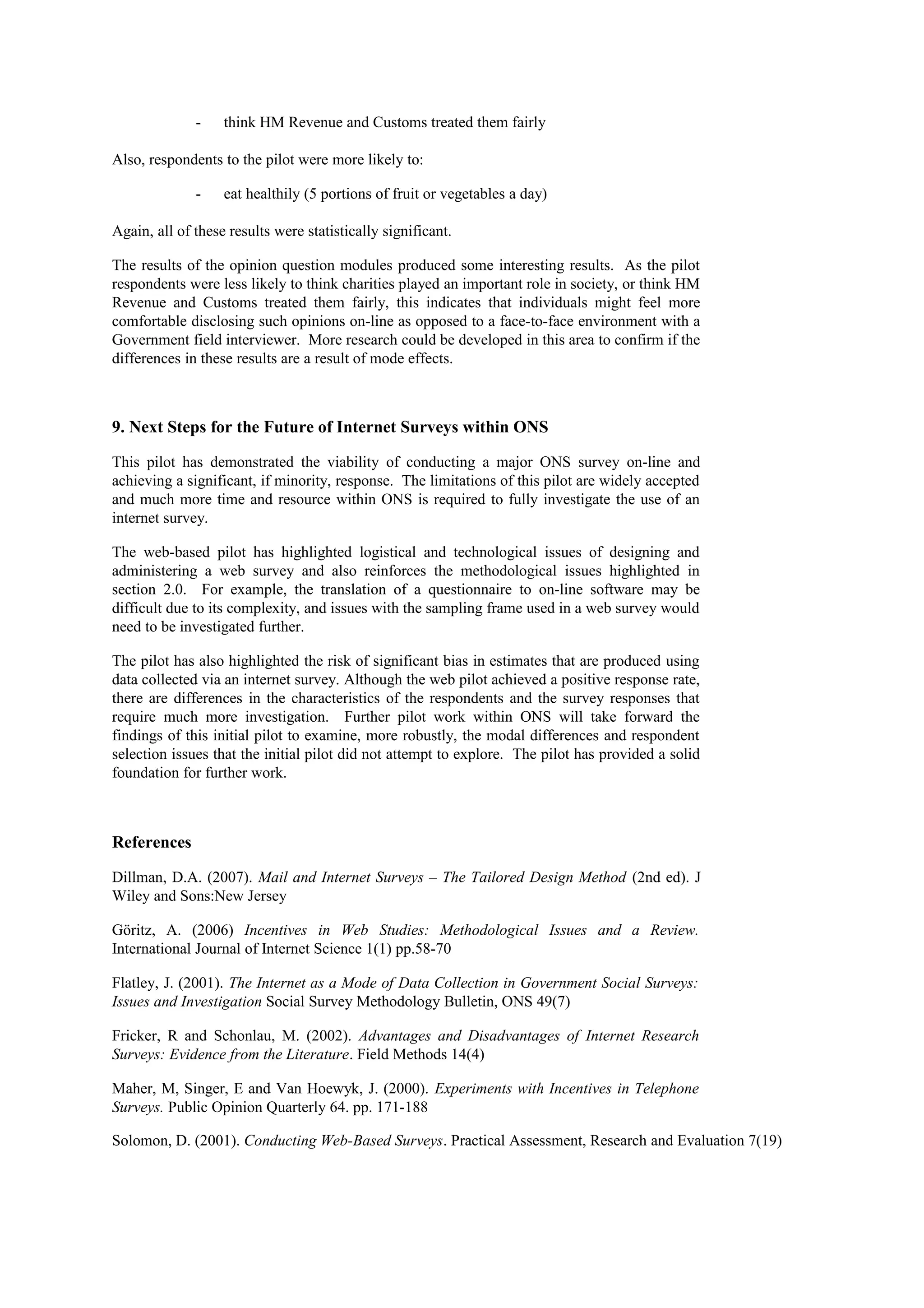 - think HM Revenue and Customs treated them fairly
Also, respondents to the pilot were more likely to:
- eat healthily (5 portions of fruit or vegetables a day)
Again, all of these results were statistically significant.
The results of the opinion question modules produced some interesting results. As the pilot
respondents were less likely to think charities played an important role in society, or think HM
Revenue and Customs treated them fairly, this indicates that individuals might feel more
comfortable disclosing such opinions on-line as opposed to a face-to-face environment with a
Government field interviewer. More research could be developed in this area to confirm if the
differences in these results are a result of mode effects.
9. Next Steps for the Future of Internet Surveys within ONS
This pilot has demonstrated the viability of conducting a major ONS survey on-line and
achieving a significant, if minority, response. The limitations of this pilot are widely accepted
and much more time and resource within ONS is required to fully investigate the use of an
internet survey.
The web-based pilot has highlighted logistical and technological issues of designing and
administering a web survey and also reinforces the methodological issues highlighted in
section 2.0. For example, the translation of a questionnaire to on-line software may be
difficult due to its complexity, and issues with the sampling frame used in a web survey would
need to be investigated further.
The pilot has also highlighted the risk of significant bias in estimates that are produced using
data collected via an internet survey. Although the web pilot achieved a positive response rate,
there are differences in the characteristics of the respondents and the survey responses that
require much more investigation. Further pilot work within ONS will take forward the
findings of this initial pilot to examine, more robustly, the modal differences and respondent
selection issues that the initial pilot did not attempt to explore. The pilot has provided a solid
foundation for further work.
References
Dillman, D.A. (2007). Mail and Internet Surveys – The Tailored Design Method (2nd ed). J
Wiley and Sons:New Jersey
Göritz, A. (2006) Incentives in Web Studies: Methodological Issues and a Review.
International Journal of Internet Science 1(1) pp.58-70
Flatley, J. (2001). The Internet as a Mode of Data Collection in Government Social Surveys:
Issues and Investigation Social Survey Methodology Bulletin, ONS 49(7)
Fricker, R and Schonlau, M. (2002). Advantages and Disadvantages of Internet Research
Surveys: Evidence from the Literature. Field Methods 14(4)
Maher, M, Singer, E and Van Hoewyk, J. (2000). Experiments with Incentives in Telephone
Surveys. Public Opinion Quarterly 64. pp. 171-188
Solomon, D. (2001). Conducting Web-Based Surveys. Practical Assessment, Research and Evaluation 7(19)
 