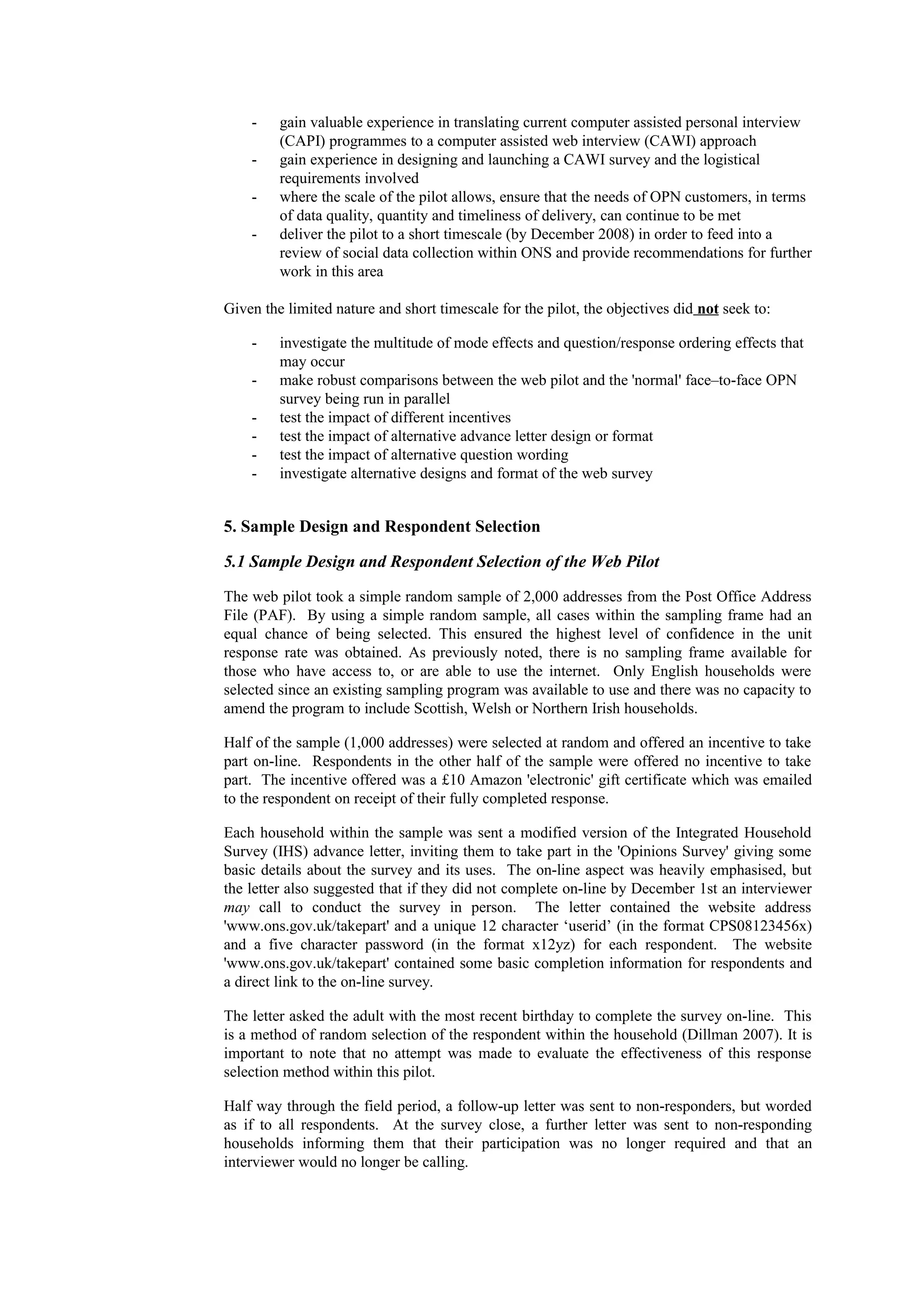 - gain valuable experience in translating current computer assisted personal interview
(CAPI) programmes to a computer assisted web interview (CAWI) approach
- gain experience in designing and launching a CAWI survey and the logistical
requirements involved
- where the scale of the pilot allows, ensure that the needs of OPN customers, in terms
of data quality, quantity and timeliness of delivery, can continue to be met
- deliver the pilot to a short timescale (by December 2008) in order to feed into a
review of social data collection within ONS and provide recommendations for further
work in this area
Given the limited nature and short timescale for the pilot, the objectives did not seek to:
- investigate the multitude of mode effects and question/response ordering effects that
may occur
- make robust comparisons between the web pilot and the 'normal' face–to-face OPN
survey being run in parallel
- test the impact of different incentives
- test the impact of alternative advance letter design or format
- test the impact of alternative question wording
- investigate alternative designs and format of the web survey
5. Sample Design and Respondent Selection
5.1 Sample Design and Respondent Selection of the Web Pilot
The web pilot took a simple random sample of 2,000 addresses from the Post Office Address
File (PAF). By using a simple random sample, all cases within the sampling frame had an
equal chance of being selected. This ensured the highest level of confidence in the unit
response rate was obtained. As previously noted, there is no sampling frame available for
those who have access to, or are able to use the internet. Only English households were
selected since an existing sampling program was available to use and there was no capacity to
amend the program to include Scottish, Welsh or Northern Irish households.
Half of the sample (1,000 addresses) were selected at random and offered an incentive to take
part on-line. Respondents in the other half of the sample were offered no incentive to take
part. The incentive offered was a £10 Amazon 'electronic' gift certificate which was emailed
to the respondent on receipt of their fully completed response.
Each household within the sample was sent a modified version of the Integrated Household
Survey (IHS) advance letter, inviting them to take part in the 'Opinions Survey' giving some
basic details about the survey and its uses. The on-line aspect was heavily emphasised, but
the letter also suggested that if they did not complete on-line by December 1st an interviewer
may call to conduct the survey in person. The letter contained the website address
'www.ons.gov.uk/takepart' and a unique 12 character ‘userid’ (in the format CPS08123456x)
and a five character password (in the format x12yz) for each respondent. The website
'www.ons.gov.uk/takepart' contained some basic completion information for respondents and
a direct link to the on-line survey.
The letter asked the adult with the most recent birthday to complete the survey on-line. This
is a method of random selection of the respondent within the household (Dillman 2007). It is
important to note that no attempt was made to evaluate the effectiveness of this response
selection method within this pilot.
Half way through the field period, a follow-up letter was sent to non-responders, but worded
as if to all respondents. At the survey close, a further letter was sent to non-responding
households informing them that their participation was no longer required and that an
interviewer would no longer be calling.
 
