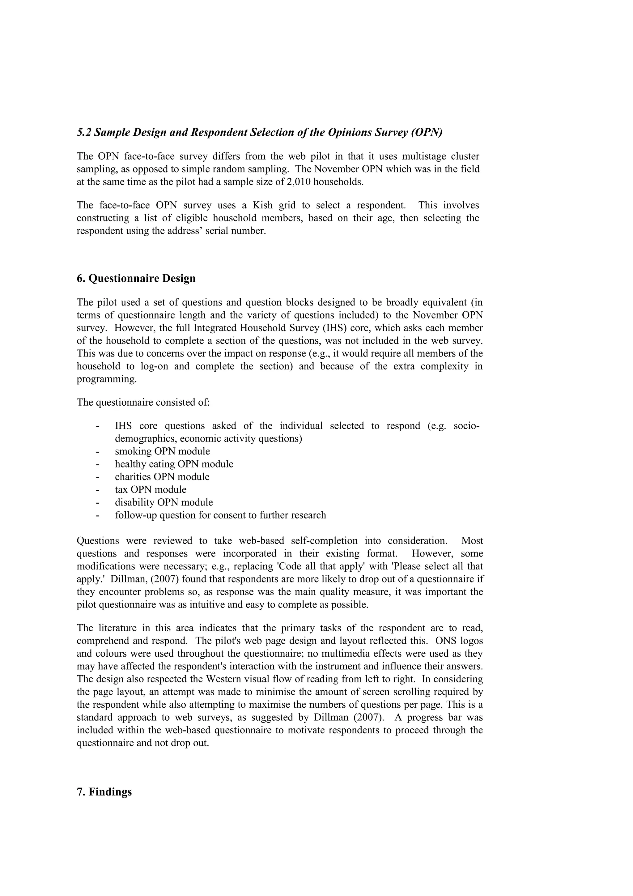 5.2 Sample Design and Respondent Selection of the Opinions Survey (OPN)
The OPN face-to-face survey differs from the web pilot in that it uses multistage cluster
sampling, as opposed to simple random sampling. The November OPN which was in the field
at the same time as the pilot had a sample size of 2,010 households.
The face-to-face OPN survey uses a Kish grid to select a respondent. This involves
constructing a list of eligible household members, based on their age, then selecting the
respondent using the address’ serial number.
6. Questionnaire Design
The pilot used a set of questions and question blocks designed to be broadly equivalent (in
terms of questionnaire length and the variety of questions included) to the November OPN
survey. However, the full Integrated Household Survey (IHS) core, which asks each member
of the household to complete a section of the questions, was not included in the web survey.
This was due to concerns over the impact on response (e.g., it would require all members of the
household to log-on and complete the section) and because of the extra complexity in
programming.
The questionnaire consisted of:
- IHS core questions asked of the individual selected to respond (e.g. socio-
demographics, economic activity questions)
- smoking OPN module
- healthy eating OPN module
- charities OPN module
- tax OPN module
- disability OPN module
- follow-up question for consent to further research
Questions were reviewed to take web-based self-completion into consideration. Most
questions and responses were incorporated in their existing format. However, some
modifications were necessary; e.g., replacing 'Code all that apply' with 'Please select all that
apply.' Dillman, (2007) found that respondents are more likely to drop out of a questionnaire if
they encounter problems so, as response was the main quality measure, it was important the
pilot questionnaire was as intuitive and easy to complete as possible.
The literature in this area indicates that the primary tasks of the respondent are to read,
comprehend and respond. The pilot's web page design and layout reflected this. ONS logos
and colours were used throughout the questionnaire; no multimedia effects were used as they
may have affected the respondent's interaction with the instrument and influence their answers.
The design also respected the Western visual flow of reading from left to right. In considering
the page layout, an attempt was made to minimise the amount of screen scrolling required by
the respondent while also attempting to maximise the numbers of questions per page. This is a
standard approach to web surveys, as suggested by Dillman (2007). A progress bar was
included within the web-based questionnaire to motivate respondents to proceed through the
questionnaire and not drop out.
7. Findings
 