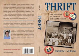 Thrift 
The History of 
an American 
Cultural Movement 
Andrew L. Yarrow 
In this lively and engaging book, Andrew L. Yarrow tells the story of a nation-al 
movement that promoted an amalgam of values and practices ranging from 
self-control, money management, and efficiency to conservation, generosity, and 
planning for the future—all under the rubric of “thrift.” Emerging in tandem 
and in tension with the first flowerings of consumer society, the thrift movement 
flourished during the 1910s and 1920s and then lingered on the outskirts of Amer-ican 
culture from the Depression to the prosperous mid-twentieth century. 
A post–World War II culture that centered on spending and pleasure made 
the early-twentieth-century thrift messages seem outdated. Nonetheless, echoes 
of thrift can be found in currently popular ideas of “sustainability,” “stewardship,” 
and “simplicity” and in efforts to curtail public and private debt. 
“An important and original book. Yarrow does a terrific job of uncovering a wide 
range of primary sources and putting them together to tell a compelling story 
that hasn’t been told before.”—Lawrence B. Glickman, author of Buying Power: A 
History of Consumer Activism in America 
Andrew L. Yarrow is senior research adviser for Ox-fam 
America and teaches twentieth-century U.S. history at 
American University. He is a senior fellow at the Institute 
for American Values and author of Measuring America: How 
Economic Growth Came to Define American Greatness in the 
Late Twentieth Century (University of Massachusetts Press, 
2010). 
Cover design by Jack Harrison 
Front cover art: Assorted thrift campaign buttons alongside a photograph of the 1925 Thrift Champions at the 
segregated African American Pearce School. All Images courtesy of the Institute for American Values 
University of Massachusetts Press 
Amherst & Boston 
www.umass.edu/umpress 
YAORRW Thrift Massachusetts 
