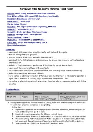 Curriculum Vitae for Zakarya Mohamed Talaat Nassar
Position: Senior Drilling, Completion & Work-overSupervisor.
Date & Place of Birth: 10th march 1985, Kingdom of Saudi Arabia
Nationality & Residence: Egyptian, Egypt
Home Airport: Cairo – Egypt
Marital Status: Married
Education: B.Sc. Degree of Petroleum Engineering, MAY 2007
University: Cairo University (C.U.)
Cumulative Grade: Very Good With Honor Degree
Expertise: Drilling & Work Over Supervisor
Years' experience: 10 years.
Mobile No.: +201007656777 & +201274760461
E-mail Add.: Zakrya.mohamed@khalda-eg.com &
Zikus_008@yahoo.com
Summary:
• Supervise all drilling operations on drilling rigs for both shallow & deep wells.
• Work on Drilling HPHT oil & gas wells.
• Work on Deviated & horizontal wells with Steerable & RSS.
• Make Analysis for Drilling Problems and recommend the proper most economic technical solutions
after discussion.
• Had a lot of Exp. In Completion, Well testing & Simulation For gas, oil & water Wells
• Supervise all Workover for old gas, oil & water Wells.
• A successful career with APACHE Corporation/ EGPC joint venture (Khalda Petroleum Company)
• Had previous experience working on H2S wells
• I have worked as a Drilling, Completion & Work over consultant for many of international operators in
Egypt such as Nafto-Gas of Ukraine, Vegas oil, Petroamir, and Norpetco.....etc
• I am willing to relocate internationally at any time. I have had a lot of experience working with Drilling
branches.
Previous Posts:
From To Company Job Title
March 2008 Present Khalda petroleum
corporation “Apache Egypt”
Drilling, Completion & Work over
Supervisor Engineer
❖ Participated in operations activities related to Drilling, Work-over and Well completion carried out
by contractors or service companies on assigned rig.
• Drilling Rigs:
1. Supervise all operations on drilling rigs for both shallow & deep wells, exploratory gas & oil
wells and Development gas & oil wells.
2. Running & cementing operations for different casing & liners.
3. Supervise Direction & horizontal wells (motors, RSS systems, MWD tools, LWD/MWD tools)
4. Deals with Drilling Problems Such As Salt Water Flow, Losses in Depleted Zones, Stuck Pipes,
Salt Movement, Casing Problem and Water base & oil base drilling fluid problem & others.
5. Supervise side track (open hole & cased hole) & re-entry wells.
 