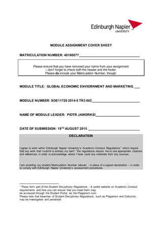 MODULE ASSIGNMENT COVER SHEET
MATRICULATION NUMBER: 40190077_________________________________
Please ensure that you have removed your name from your assignment
– don’t forget to check both the header and the footer.
Please do include your Matriculation Number, though.
MODULE TITLE: GLOBAL ECONOMIC ENVIORNMENT AND MARKETING ___
MODULE NUMBER: SOE11729 2014-5 TR3 002__________________________
NAME OF MODULE LEADER: PIOTR JAWORKSI________________________
DATE OF SUBMISSION: 19TH AUGUST 2015 ____________________________
DECLARATION
I agree to work within Edinburgh Napier University’s Academic Conduct Regulations1 which require
that any work that I submit is entirely my own2. The regulations require me to use appropriate citations
and references in order to acknowledge where I have used any materials from any sources.
I am providing my student Matriculation Number (above) - in place of a signed declaration – in order
to comply with Edinburgh Napier University’s assessment procedures.
1 These form part of the Student Disciplinary Regulations - A useful website on Academic Conduct
requirements and how you can ensure that you meet them may
be accessed through the Student Portal, via the Plagiarism icon.
Please note that breaches of Student Disciplinary Regulations, such as Plagiarism and Collusion,
may be investigated and penalised.
 