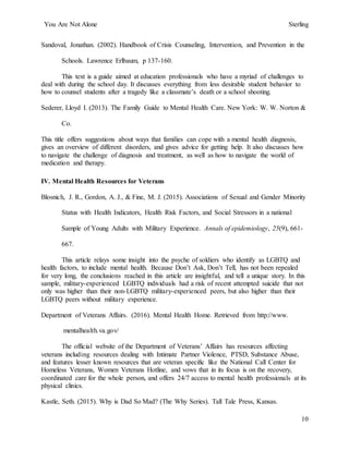You Are Not Alone Sterling
10
Sandoval, Jonathan. (2002). Handbook of Crisis Counseling, Intervention, and Prevention in the
Schools. Lawrence Erlbaum, p 137-160.
This text is a guide aimed at education professionals who have a myriad of challenges to
deal with during the school day. It discusses everything from less desirable student behavior to
how to counsel students after a tragedy like a classmate’s death or a school shooting.
Sederer, Lloyd I. (2013). The Family Guide to Mental Health Care. New York: W. W. Norton &
Co.
This title offers suggestions about ways that families can cope with a mental health diagnosis,
gives an overview of different disorders, and gives advice for getting help. It also discusses how
to navigate the challenge of diagnosis and treatment, as well as how to navigate the world of
medication and therapy.
IV. Mental Health Resources for Veterans
Blosnich, J. R., Gordon, A. J., & Fine, M. J. (2015). Associations of Sexual and Gender Minority
Status with Health Indicators, Health Risk Factors, and Social Stressors in a national
Sample of Young Adults with Military Experience. Annals of epidemiology, 25(9), 661-
667.
This article relays some insight into the psyche of soldiers who identify as LGBTQ and
health factors, to include mental health. Because Don’t Ask, Don’t Tell, has not been repealed
for very long, the conclusions reached in this article are insightful, and tell a unique story. In this
sample, military-experienced LGBTQ individuals had a risk of recent attempted suicide that not
only was higher than their non-LGBTQ military-experienced peers, but also higher than their
LGBTQ peers without military experience.
Department of Veterans Affairs. (2016). Mental Health Home. Retrieved from http://www.
mentalhealth.va.gov/
The official website of the Department of Veterans’ Affairs has resources affecting
veterans including resources dealing with Intimate Partner Violence, PTSD, Substance Abuse,
and features lesser known resources that are veteran specific like the National Call Center for
Homeless Veterans, Women Veterans Hotline, and vows that in its focus is on the recovery,
coordinated care for the whole person, and offers 24/7 access to mental health professionals at its
physical clinics.
Kastle, Seth. (2015). Why is Dad So Mad? (The Why Series). Tall Tale Press, Kansas.
 