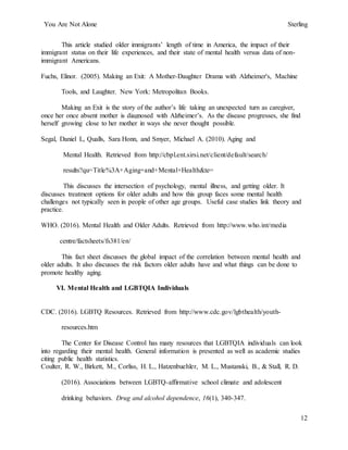 You Are Not Alone Sterling
12
This article studied older immigrants’ length of time in America, the impact of their
immigrant status on their life experiences, and their state of mental health versus data of non-
immigrant Americans.
Fuchs, Elinor. (2005). Making an Exit: A Mother-Daughter Drama with Alzheimer's, Machine
Tools, and Laughter. New York: Metropolitan Books.
Making an Exit is the story of the author’s life taking an unexpected turn as caregiver,
once her once absent mother is diagnosed with Alzheimer’s. As the disease progresses, she find
herself growing close to her mother in ways she never thought possible.
Segal, Daniel L, Qualls, Sara Honn, and Smyer, Michael A. (2010). Aging and
Mental Health. Retrieved from http://cbpl.ent.sirsi.net/client/default/search/
results?qu=Title%3A+Aging+and+Mental+Health&te=
This discusses the intersection of psychology, mental illness, and getting older. It
discusses treatment options for older adults and how this group faces some mental health
challenges not typically seen in people of other age groups. Useful case studies link theory and
practice.
WHO. (2016). Mental Health and Older Adults. Retrieved from http://www.who.int/media
centre/factsheets/fs381/en/
This fact sheet discusses the global impact of the correlation between mental health and
older adults. It also discusses the risk factors older adults have and what things can be done to
promote healthy aging.
VI. Mental Health and LGBTQIA Individuals
CDC. (2016). LGBTQ Resources. Retrieved from http://www.cdc.gov/lgbthealth/youth-
resources.htm
The Center for Disease Control has many resources that LGBTQIA individuals can look
into regarding their mental health. General information is presented as well as academic studies
citing public health statistics.
Coulter, R. W., Birkett, M., Corliss, H. L., Hatzenbuehler, M. L., Mustanski, B., & Stall, R. D.
(2016). Associations between LGBTQ-affirmative school climate and adolescent
drinking behaviors. Drug and alcohol dependence, 16(1), 340-347.
 