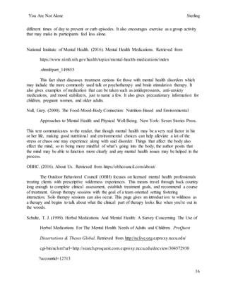 You Are Not Alone Sterling
16
different times of day to prevent or curb episodes. It also encourages exercise as a group activity
that may make its participants feel less alone.
National Institute of Mental Health. (2016). Mental Health Medications. Retrieved from
https://www.nimh.nih.gov/health/topics/mental-health-medications/index
.shtml#part_149855
This fact sheet discusses treatment options for those with mental health disorders which
may include the more commonly used talk or psychotherapy and brain stimulation therapy. It
also gives examples of medication that can be taken such as antidepressants, anti-anxiety
medications, and mood stabilizers, just to name a few. It also gives precautionary information for
children, pregnant women, and older adults.
Null, Gary. (2000). The Food-Mood-Body Connection: Nutrition-Based and Environmental
Approaches to Mental Health and Physical Well-Being. New York: Seven Stories Press.
This text communicates to the reader, that though mental health may be a very real factor in his
or her life, making good nutritional and environmental choices can help alleviate a lot of the
stress or chaos one may experience along with said disorder. Things that affect the body also
effect the mind, so in being more mindful of what’s going into the body, the author posits that
the mind may be able to function more clearly and any mental health issues may be helped in the
process.
OBHC. (2016). About Us. Retrieved from https://obhcouncil.com/about/
The Outdoor Behavioral Council (OBH) focuses on licensed mental health professionals
treating clients with prescriptive wilderness experiences. This means travel through back country
long enough to complete clinical assessment, establish treatment goals, and recommend a course
of treatment. Group therapy sessions with the goal of a team oriented setting fostering
interaction. Solo therapy sessions can also occur. This page gives an introduction to wildness as
a therapy and begins to talk about what the clinical part of therapy looks like when you’re out in
the woods.
Schulte, T. J. (1999). Herbal Medications And Mental Health: A Survey Concerning The Use of
Herbal Medications For The Mental Health Needs of Adults and Children. ProQuest
Dissertations & Theses Global. Retrieved from http://nclive.org.ezproxy.nccu.edu/
cgi-bin/nclsm?url=http://search.proquest.com.ezproxy.nccu.edu/docview/304572930
?accountid=12713
 