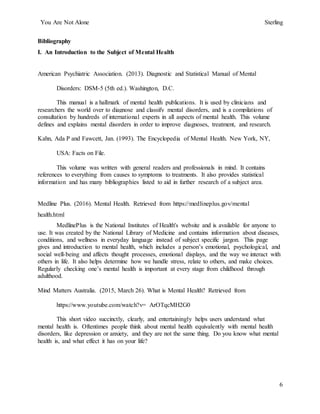You Are Not Alone Sterling
6
Bibliography
I. An Introduction to the Subject of Mental Health
American Psychiatric Association. (2013). Diagnostic and Statistical Manual of Mental
Disorders: DSM-5 (5th ed.). Washington, D.C.
This manual is a hallmark of mental health publications. It is used by clinicians and
researchers the world over to diagnose and classify mental disorders, and is a compilations of
consultation by hundreds of international experts in all aspects of mental health. This volume
defines and explains mental disorders in order to improve diagnoses, treatment, and research.
Kahn, Ada P and Fawcett, Jan. (1993). The Encyclopedia of Mental Health. New York, NY,
USA: Facts on File.
This volume was written with general readers and professionals in mind. It contains
references to everything from causes to symptoms to treatments. It also provides statistical
information and has many bibliographies listed to aid in further research of a subject area.
Medline Plus. (2016). Mental Health. Retrieved from https://medlineplus.gov/mental
health.html
MedlinePlus is the National Institutes of Health's website and is available for anyone to
use. It was created by the National Library of Medicine and contains information about diseases,
conditions, and wellness in everyday language instead of subject specific jargon. This page
gives and introduction to mental health, which includes a person’s emotional, psychological, and
social well-being and affects thought processes, emotional displays, and the way we interact with
others in life. It also helps determine how we handle stress, relate to others, and make choices.
Regularly checking one’s mental health is important at every stage from childhood through
adulthood.
Mind Matters Australia. (2015, March 26). What is Mental Health? Retrieved from
https://www.youtube.com/watch?v= ArOTqcMH2G0
This short video succinctly, clearly, and entertainingly helps users understand what
mental health is. Oftentimes people think about mental health equivalently with mental health
disorders, like depression or anxiety, and they are not the same thing. Do you know what mental
health is, and what effect it has on your life?
 