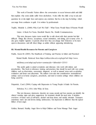 You Are Not Alone Sterling
8
This work of Juvenile Fiction allows the conversation to occur between adult and child
that explains why some adults suffer from alcoholism. It also offer the child a way to ask and
questions he or she might have and express any emotions that he or she may be feeling: which
can range from confusion to guilt. It is written by professionals
Trujillo, Michelle L. (2000). Why Can't We Talk? : What Teens Would Share If Parents Would
Listen: A Book For Teens. Deerfield Beach, Fla.: Health Communications.
This texts discusses topics teens would like to talk about with their parents but find
difficult. Things like divorce, acceptance, sexual orientation, and dating, just to name a few. It
also gives helpful vignettes to parents about how they can change their behaviors to be more
open to discussions and still direct things as adults without appearing intimidating.
III. Mental Health Resources for Parents and Caregivers
Finello, Karen M. (2005). The Handbook of Training and Practice in Infant and Preschool
Mental Health. Retrieved from https://cobbcat.idm.oclc.org/login?url=http://www.
netLibrary.com/urlapi.asp?action=summary&v=1&bookid=125313
This useful guide is aimed at students and clinicians who work with infants and
preschoolers. This book is references training and practices that should be used with very young
children such as observation, assessment, diagnosis, as well as unusual areas such as adoption
evaluation and foster care placement. The authors even take into consideration nontraditional
settings such as in home caregivers, preschools, and rural or remote settings where children are
being cared for.
Fitzpatrick, Carol. (2004). Coping with Depression in Young People A Guide for Parents.
Hoboken, N.J., USA: John Wiley & Sons.
This text discusses depressive disorder sin young people and how parents can identify the
clinical warning signs and gives suggestions for treatment should the need arise. It includes
overviews of topics such as self-harm, alcohol and drug abuse, and suicide attempts. Teenagers
experience many ups and downs during adolescence, but depression is different than the typical
fallout of teen angst.
Golden, Bernard. Healthy Anger How to Help Children and Teens Manage Their Anger
 