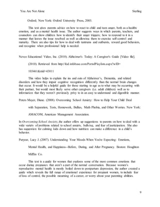 You Are Not Alone Sterling
9
Oxford; New York: Oxford University Press, 2003.
This text gives parents advice on how to react to child and teen anger, both as a healthy
emotion, and as a mental health issue. The author suggests ways in which parents, teachers, and
counselors can show children how to identify their anger triggers; how to respond to it in a
manner that leaves the issue resolved as well as allowing them to exercise self-control and
maturity. There are also tips for how to deal with tantrums and outbursts, reward good behaviors,
and recognize when professional help is needed.
Nevco Educational Video, Inc. (2010). Alzheimer's Today: A Caregiver's Guide [Video file].
(2010). Retrieved from http://fod.infobase.com/PortalPlaylists.aspx?wID=
103461&xtid=43811
This video helps to explain the ins and outs of Alzheimer’s, Dementia, and related
disorders and how they impair cognitive recognition differently than the normal brain changes
that occur. It would be a helpful guide for those starting to age as to what may be occurring with
their partner, but would most likely serve other caregivers (i.e. adult children) well as to
information that they weren’t previously privy to in an easy to understand and digestible manner.
Peters Mayer, Diane. (2008). Overcoming School Anxiety: How to Help Your Child Deal
with Separation, Tests, Homework, Bullies, Math Phobia, and Other Worries. New York:
AMACOM, American Management Association.
In Overcoming School Anxiety, the author offers up suggestions to parents on how to deal with a
wide variety of problems related to school anxiety, bullying, and fear of participation. She also
has suggestion for calming kids down and how nutrition can make a difference in a child’s
behavior.
Puryear, Lucy J. (2007). Understanding Your Moods When You're Expecting: Emotions,
Mental Health, and Happiness--Before, During, and After Pregnancy. Boston: Houghton
Mifflin Co.
This text is a guide for women that explores some of the more common emotions that
occur during pregnancy that aren’t a part of the normal conversation. Because women’s
reproductive mental health is mostly boiled down to postpartum depression, the author created a
guide which reveals the full range of emotional experience for pregnant women, to include fear
of loss of control, the possible mourning of a career, or worry about your parenting abilities.
 