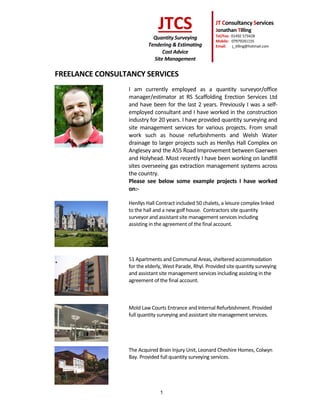 1
JTCS
Quantity Surveying
Tendering & Estimating
Cost Advice
Site Management
JT Consultancy Services
Jonathan Tilling
Tel/Fax: 01492 573428
Mobile: 07979241155
Email: j_tilling@hotmail.com
FREELANCE CONSULTANCY SERVICES
I am currently employed as a quantity surveyor/office
manager/estimator at RS Scaffolding Erection Services Ltd
and have been for the last 2 years. Previously I was a self-
employed consultant and I have worked in the construction
industry for 20 years. I have provided quantity surveying and
site management services for various projects. From small
work such as house refurbishments and Welsh Water
drainage to larger projects such as Henllys Hall Complex on
Anglesey and the A55 Road Improvement between Gaerwen
and Holyhead. Most recently I have been working on landfill
sites overseeing gas extraction management systems across
the country.
Please see below some example projects I have worked
on:-
Henllys Hall Contract included 50 chalets, a leisure complex linked
to the hall and a new golf house. Contractors site quantity
surveyor and assistant site management services including
assisting in the agreement of the final account.
51 Apartments and Communal Areas, sheltered accommodation
for the elderly, West Parade, Rhyl. Provided site quantity surveying
and assistant site management services including assisting in the
agreement of the final account.
Mold Law Courts Entrance and Internal Refurbishment. Provided
full quantity surveying and assistant site management services.
The Acquired Brain Injury Unit, Leonard Cheshire Homes, Colwyn
Bay. Provided full quantity surveying services.
 