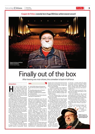 itizenSaturday Profile 3Saturday
9 July 2016
After leaving one-man shows, the comedian is back in full force
Finally out of the box
Casper de Vries: comedy hero bags lifetime achievement award
Adriaan Roets
H
e’s one of those charac-
ters South Africa grew up
with. Teens would smug-
gle videotapes of his one-
man shows into their con-
servative homes to hear swearwords,
and giggle into their hands. But what
rubbed off were real narratives, about
real South African issues.
Casper de Vries, 52, with his brazen
swearing and perspective into the psy-
che of Afrikaners, has played a signif-
icant role in the SA comedy scene. His
brand of comedy is so ingrained, that
when you hear De Vries on his weekly
show on CliffCentral, you can immedi-
ately visualise his facial expressions.
The rubber face of De Vries took a
hiatus from one-man shows in 2013,
when he opted to find his own Shangri-
La where he paints and just breathes a
bit. But now De Vries is back.
On Thursday he was named as this
year’s recipient of the Savanna Comics
Choice Lifetime Achievement Award.
Not only is he the first Afrikaans come-
dian to walk away with the accolade, but
he’s also the most controversial. South
Africans will always be at loggerheads
over his blush-a-minute routines.
“I’m honoured, especially because
it’s not an ATKV or a f**king FAK or
kykNET award or something – which
always just categorises you into one
box. This is the Comics Choice Award.
Whether you’re English or Afrikaans
or Esperanto or Helen Keller – if you’re
funny you’re funny – and that’s what
I’m very proud of. People thought it
was necessary to acknowledge some-
one like me,” De Vries says.
His career spans 30 years, and his
comedy stems from him trying to
nurture Afrikaans. “I began with a
quest to make Afrikaans grow up. Af-
rikaans is very childish, very naive,
easily shocked, and because my one leg
is rooted in Holland, I quickly learned
the Dutch satire style, which is very
sophisticated and adult. I infused that
into Afrikaans cabaret,” he says about
the start of his career.
“Later on I sort of scaled it down and
changed my style into a one-man show.
Gradually it was scaled down to play-
ing characters – and gradually English
people came to these shows because the
content was international. You can talk
about the meaning of life, or does God
exist in any language.
“I decided to speak more English in
my shows. Could I have done that ear-
lier? Yes – but then there was enough
talent to cater for English people. I was
trying to get the Afrikaans people edu-
cated,” he quips.
His last stand-up show in 2013 was
also his first solely English show titled
Casper Goes Khaki.
The last two years he’s been focused
on his bilingual work on radio, where
his comedy repertoire comes in handy.
“I’ve never written anything down in
30 years, except for the songs I’ve com-
posed. I love improvising and like to
keep it honest and fresh – and it’s the
same for CliffCentral: I have a team
with me who can improvise.
“I never got to do ra-
dio, and then Gareth Cliff
called me one day, and
asked ‘do you want to do
radio?’ I’m thankful for
that. No one would
take a chance on
me and I’m good.
I love the radio
show and can feel
I’m doing well.”
Later this year
De Vries will star in
Snaaks Genoeg/Fun-
ny Enough, a comedy where he plays
a fictional version of himself. “David
Moore (the director) approached me
about a doing a film with a fictional
Casper de Vries who tours the Karoo,”
says De Vries.
The story evolves around De Vries,
who lost his appeal and needs to win
back his star power.
He’s now shaping his life around
continuing with a career in film. “I’m
feverishly planning a couple of movies.
I’ve got a lot of ideas that couldn’t find
their way on stage, radio or canvas.
“It would be nice to do a Monty Py-
thon-esque movie but I don’t know if
I’ll have the time. I’ll have to ask heav-
en.com.”
De Vries will be back on stage. “I’m
building up for that, I’m drink-
ing a lot of
Lucozade ...”
– adriaanr@
citizen.co.za
Casper de Vries at the State
Theatre in Pretoria.
Pictures: Gallo images
PEACE. Casper de
Vries promises to be
back on stage soon.
info
ɳɳ As the 2016 Lifetime Achievement
winner, De Vries will be roasted on July
27.
ɳɳ His grilling takes place at Parker’s
Comedy Club at Montecasino.
ɳɳ Tickets cost R120 and are available
from Computicket.
ɳɳ The Savanna Comics Choice Awards
take place on September 3.
 