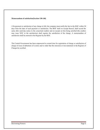 Borrowing Powers Page 6
Memorandum of satisfaction[Section 138-140]
• On payment or satisfaction of any charge in full, the company must notify the fact to the ROC within 30
days from the date of such payment or satisfaction. The ROC shall on receipt thereof, shall record the
same after send due notice to the concerned creditor and on receipt on him being satisfied (the creditor
may issue NOC to the satisfaction) shall register the satisfaction of the charge. A memorandum of
satisfaction shall be entered in the Register by the ROC.
The Central Government has been empowered to extend time for registration of charge or satisfaction of
charge of issue of debenture of a series and to order that the omission or mis-statement in the Register of
Charges be rectified.
 