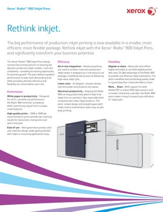®
Rethink inkjet.
Xerox®
Rialto™ 900 Inkjet Press
The big performance of production inkjet printing is now available in a smaller, more
efficient, more flexible package. Rethink inkjet with the Xerox®
Rialto™
900 Inkjet Press,
and significantly transform your business potential.
The Xerox®
Rialto™ 900 Inkjet Press design
removes the primary barriers to entering the
dynamic production inkjet market—cost and
complexity—providing an exciting opportunity
for business growth. The press delivers excellent
performance to help meet demanding SLAs
while providing ultimate efficiency and
flexibility at a never-before-seen size.
Performance:
White paper-in productivity – Designed
for roll in, cut sheet out performance,
the Rialto 900 minimizes complexity
while maximizing output from a unique,
small footprint.
High-quality prints – 1000 x 1000 dpi
visual resolution prints provide eye-catching
results for transaction, transpromo and
direct mail jobs.
Ease of use – Next generation product and
user interface design make getting started
with inkjet or insourcing applications easy.
Efficiency:
All-in-one integration – Nearly everything
you need to achieve maximum production
inkjet power is wrapped up in one easy-to-use
package, simplifying the process of delivering
high-value inkjet jobs.
Lower costs – An elegant, compact design
uses less power and produces less waste.
Maximum productivity – Keeping the Rialto
900 running productively doesn’t take time
away from an operator’s day, especially when
compared with other inkjet products. The
press' simple design and straight paper path
make routine maintenance tasks easy so jobs
keep printing.
Flexibility:
Migrate or share – Move jobs from offset,
higher-end inkjet or cut sheet digital presses
with ease. Or take advantage of the Rialto 900
to provide cost-effective inkjet redundancy. The
press’s workflow and outstanding quality make
it a good shop floor citizen who likes to share.
Work… flows – With support for both
Adobe PDF or native IPDS data streams and
a modern interactive controller, the Rialto 900
press makes it easy to expand your definition
of “inkjet jobs.”
 
