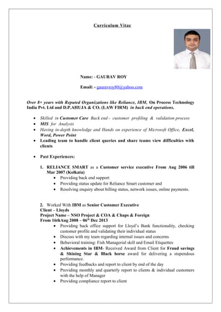 Curriculum Vitae
Name: - GAURAV ROY
Email: - gauravroy80@yahoo.com
Over 8+ years with Reputed Organizations like Reliance, IBM, On Process Technology
India Pvt. Ltd and D.P.AHUJA & CO. (LAW FIRM) in back end operations.
• Skilled in Customer Care Back end - customer profiling & validation process
• MIS for Analysis
• Having in-depth knowledge and Hands on experience of Microsoft Office, Excel,
Word, Power Point
• Leading team to handle client queries and share teams view difficulties with
clients
• Past Experiences:
1. RELIANCE SMART as a Customer service executive From Aug 2006 till
Mar 2007 (Kolkata)
• Providing back end support
• Providing status update for Reliance Smart customer and
• Resolving enquiry about billing status, network issues, online payments.
2. Worked With IBM as Senior Customer Executive
Client – Lloyds
Project Name – NSO Project & COA & Chaps & Foreign
From 16thAug 2008 – 06th
Dec 2013
• Providing back office support for Lloyd’s Bank functionality, checking
customer profile and validating their individual status
• Discuss with my team regarding internal issues and concerns
• Behavioral training: Fish Managerial skill and Email Etiquettes
• Achievements in IBM- Received Award from Client for Fraud savings
& Shining Star & Black horse award for delivering a stupendous
performance.
• Providing feedbacks and report to client by end of the day
• Providing monthly and quarterly report to clients & individual customers
with the help of Manager
• Providing compliance report to client
 