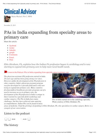 01/12/15 10:35 amPAs in India expanding from specialty areas to primary care - Print Article - The Clinical Advisor
Page 1 of 5http://www.clinicaladvisor.com/pas-in-india-expanding-from-specialty-areas-to-primary-care/printarticle/456086/
PAs in India started out in the cardiology specialty.
Photo courtesy of Ebin Abraham, PA.
Marie Meckel, PA-C, MPH
November 25, 2015
PAs in India expanding from specialty areas to
primary care
Share this article:
facebook
twitter
linkedin
google
Comments
Email
Print
Ebin Abraham, PA, explains how the Indian PA profession began in cardiology and is now
starting to expand into primary care to help meet rural health needs.
Listen to the Podcast: PAs in India expanding from specialty areas to primary care
The physician assistant (PA) profession started in India
20 years ago and has been going strong ever since.
However, unlike the development of the PA profession in
other countries, India's physician assistant program
was ﬁrst developed in a specialty ﬁeld and is only now
trying to expand into primary care. Many countries
develop midlevel healthcare provider programs out of a
need to increase access to primary care; the
development of the PA profession in India is unique in
that it started in a specialty ﬁeld (cardiology and
cardiac surgery). The PAs in India have many
challenges, but they have achieved some amazing
accomplishments. Indian PAs can be found in many
areas of medicine. I had the privilege of speaking to Ebin Abraham, PA, who specializes in cardiac surgery. Below is a
synopsis of our conversation.
Listen to the podcast
The history
00:00 -24:20
 