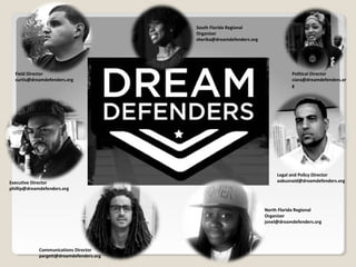 Executive Director
phillip@dreamdefenders.org
Legal and Policy Director
aabuznaid@dreamdefenders.org
Political Director
ciara@dreamdefenders.or
g
Field Director
curtis@dreamdefenders.org
Communications Director
pargett@dreamdefenders.org
North Florida Regional
Organizer
jonel@dreamdefenders.org
South Florida Regional
Organizer
sherika@dreamdefenders.org
 