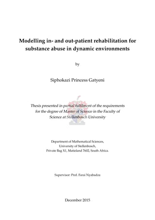 Modelling in- and out-patient rehabilitation for
substance abuse in dynamic environments
by
Siphokazi Princess Gatyeni
Thesis presented in partial fulﬁlment of the requirements
for the degree of Master of Science in the Faculty of
Science at Stellenbosch University
Department of Mathematical Sciences,
University of Stellenbosch,
Private Bag X1, Matieland 7602, South Africa.
Supervisor: Prof. Farai Nyabadza
December 2015
 