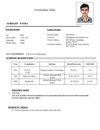 Curriculum Vitae
Sex: Male
Date of Birth: 23.03.1992
Nationality: Indian
Marital Status: Single
Area of specialization:
ACADEMIC QUALIFICATION
Year Examination Institute Board/University CGPA/Div
2014 B-Tech
(Civil)
Heritage Institute of Technology W.B.U.T 7.26
2010 Higher Secondary
Bankura Municipal High
School
W.B.C.H.S.E 83.2%
2008 Madhyamik
Bankura Municipal High
School
W.B.B.S.E 91.63%
INDUSTRY VISITS
 ACC Ltd.
ACC Ltd. is India’s foremost manufacturer of cement and ready mixed concrete with a countrywide
network offactories and sales offices
TECHNICAL SKILLS
 Auto Cad, Staad pro, Power point presentation, Microsoft office
Phone Number: 9681750819
Email Id: subhajitpatra.patra@gmail.com
Present Address: 498, RR plot, Anandapur,
Kolkata-700107
Permanent Address: North Arabinda Nagar,Bankura
Pin- 722101
SUBHAJIT PATRA
Personal Details: Contact Details:
B.Techin Civil Engineering
 