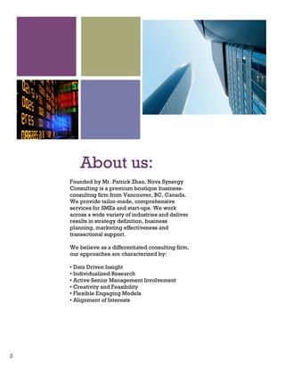 2
About us:
Founded by Mr. Patrick Zhao, Nova Synergy
Consulting is a premium boutique business-
consulting firm from Vancouver, BC, Canada.
We provide tailor-made, comprehensive
services for SMEs and start-ups. We work
across a wide variety of industries and deliver
results in strategy definition, business
planning, marketing effectiveness and
transactional support.
We believe as a differentiated consulting firm,
our approaches are characterized by:
• Data Driven Insight
• Individualized Research
• Active Senior Management Involvement
• Creativity and Feasibility
• Flexible Engaging Models
• Alignment of Interests
 