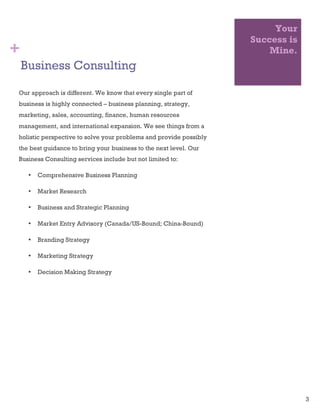 3
Your
Success is
Mine.
Business Consulting
Our approach is different. We know that every single part of
business is highly connected – business planning, strategy,
marketing, sales, accounting, finance, human resources
management, and international expansion. We see things from a
holistic perspective to solve your problems and provide possibly
the best guidance to bring your business to the next level. Our
Business Consulting services include but not limited to:
• Comprehensive Business Planning
• Market Research
• Business and Strategic Planning
• Market Entry Advisory (Canada/US-Bound; China-Bound)
• Branding Strategy
• Marketing Strategy
• Decision Making Strategy
+
 