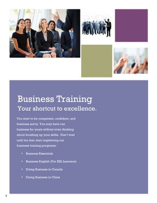 4
Business Training
Your shortcut to excellence.
You want to be competent, confident, and
business savvy. You may have run
business for years without even thinking
about brushing up your skills. Don’t wait
until too late; start registering our
business training programs:
• Business Essentials
• Business English (For ESL Learners)
• Doing Business in Canada
• Doing Business in China
 