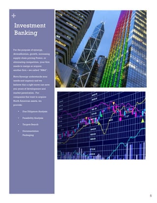 5
+
Investment
Banking
For the purpose of synergy,
diversification, growth, increasing
supply chain pricing Power, or
eliminating competition, your firm
needs to merge or acquire
another firm – we called “M&A”.
Nova Synergy understands your
needs and urgency and we
believe that a right move can save
you years of development and
market penetration. For
companies that want to acquire
North American assets, we
provide:
• Due Diligence Analysis
• Feasibility Analysis
• Targets Search
• Documentation
Packaging
 