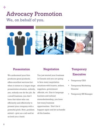 6
Advocacy Promotion
We, on behalf of you.
Presentation
We understand your firm
produces great products;
offers excellent services but
when it comes to a larger stage
presentation situation, nobody,
yes, nobody can do the job. As
a small business, you don’t
have that talent who can
efficiently and effectively to
present your company with a
powerful pitch. Now, problem
solved – give us a call and let
us lend you a hand.
+
Negotiation
You just started your business
in Canada and you are going
to face many negotiation
situations with buyers, sellers,
suppliers, government
officials, etc. Due to language
barriers and cultural
misunderstanding, you have
lost many business
opportunities. Don’t let it
happen again and let us handle
all the hassles.
Temporary
Executive
• Temporary CEO
• Temporary Marketing
Director
• Temporary HR Manager
 