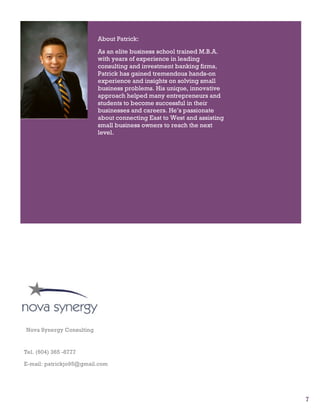 7
Quisque et ipsum sed
arcu convallis fringilla.
Ut pede. Nam bibendum
+
About Patrick:
As an elite business school trained M.B.A.
with years of experience in leading
consulting and investment banking firms,
Patrick has gained tremendous hands-on
experience and insights on solving small
business problems. His unique, innovative
approach helped many entrepreneurs and
students to become successful in their
businesses and careers. He’s passionate
about connecting East to West and assisting
small business owners to reach the next
level.
Nova Synergy Consulting
Tel. (604) 365 -8777
E-mail: patrickjo95@gmail.com
 