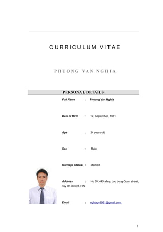 C U R R I C U L U M V I T A E
P H U O N G VA N N G H I A
PERSONAL DETAILS
Full Name : Phuong Van Nghia
Date of Birth : 12, September, 1981
Age : 34 years old
Sex : Male
Marriage Status : Married
Address : No 30, 445 alley, Lac Long Quan street,
Tay Ho district, HN.
Email : nghiapv1981@gmail.com
1
 
