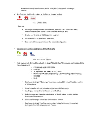  All transmission equipment’s cables (Power, Traffic, E1, IF) arrangement according to
standard
 Site Engineer for Mobile Link co. at Vodafone, Huawei project
From 4/2012 to 10/2012
Basic role:
 Installing Huawei equipment in Vodafone sites, (MW links RTN 620,950 – BTS 3900 –
Emerson network power cabinet - 3G BBU unit – RRU 40w, 60w…etc.)
 Creating new E1 routes for 2G,3G expansion equipment
 Site expansion 2G,3G by sectors or power limits
 Swap and install new equipment according to desired configuration
 Operation and Maintenance Engineer at Alkan Networks
From 10/2009 to 10/2010
 Field Engineer at 3rd mobile network in Egypt “Etisalat Masr” the newest technologies 3.5G,
Huawei equipment:
 BTS (3012AE-3012-3900-3900A)
 BSC6000
 3G equipment (BBU3900-DBS3800-3812)
 Microwave RTN (620&950) installing & commissioning and maintaining.
 OSN3500
 NE40
 Good understanding of BTS coverage, Transmission routing, GSM network backbone and line
of sight problems.
 Strong knowledge with GSM principles, Architecture and infrastructure.
 Installing and maintain Emerson Network power Rectifiers.
 Make Corrective and Preventive maintenance for Mobile station including Shelters,
Antennas and power systems.
 Good understanding of optical fiber communication methods
 Good understanding of the safety requirement and roles which improve the security in
dealing with Fire, High voltage electricity , Towers
 