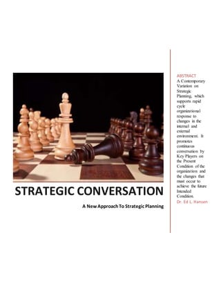 STRATEGIC CONVERSATION
A NewApproachTo Strategic Planning
ABSTRACT
A Contemporary
Variation on
Strategic
Planning, which
supports rapid
cycle
organizational
response to
changes in the
internal and
external
environment. It
promotes
continuous
conversation by
Key Players on
the Present
Condition of the
organization and
the changes that
must occur to
achieve the future
Intended
Condition.
Dr. Ed L. Hansen
 