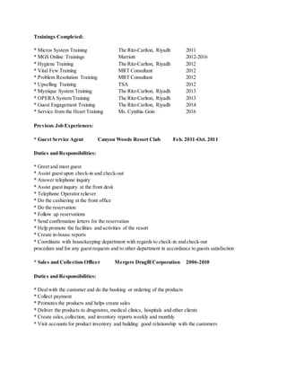 Trainings Completed:
* Micros System Training The Ritz-Carlton, Riyadh 2011
* MGS Online Trainings Marriott 2012-2016
* Hygiene Training The Ritz-Carlton, Riyadh 2012
* Vital Few Training MRT Consultant 2012
* Problem Resolution Training MRT Consultant 2012
* Upselling Training TSA 2012
* Mystique System Training The Ritz-Carlton, Riyadh 2013
* OPERA System Training The Ritz-Carlton, Riyadh 2013
* Guest Engagement Training The Ritz-Carlton, Riyadh 2014
* Service from the Heart Training Ms. Cynthia Goin 2016
Previous Job Experiences:
* Guest Service Agent Canyon Woods Resort Club Feb. 2011-Oct. 2011
Duties and Responsibilities:
* Greet and meet guest
* Assist guest upon check-in and check-out
* Answer telephone inquiry
* Assist guest inquiry at the front desk
* Telephone Operator reliever
* Do the cashiering at the front office
* Do the reservation
* Follow up reservations
* Send confirmation letters for the reservation
* Help promote the facilities and activities of the resort
* Create in-house reports
* Coordinate with housekeeping department with regards to check-in and check-out
procedure and for any guest requests and to other department in accordance to guests satisfaction
* Sales and Collection Officer Mergers Drugfil Corporation 2006-2010
Duties and Responsibilities:
* Dealwith the customer and do the booking or ordering of the products
* Collect payment
* Promotes the products and helps create sales
* Deliver the products to drugstores, medical clinics, hospitals and other clients
* Create sales,collection, and inventory reports weekly and monthly
* Visit accounts for product inventory and building good relationship with the customers
 