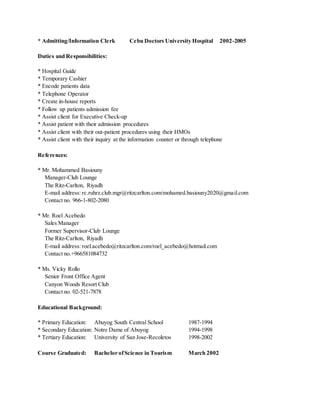 * Admitting/Information Clerk Cebu Doctors University Hospital 2002-2005
Duties and Responsibilities:
* Hospital Guide
* Temporary Cashier
* Encode patients data
* Telephone Operator
* Create in-house reports
* Follow up patients admission fee
* Assist client for Executive Check-up
* Assist patient with their admission procedures
* Assist client with their out-patient procedures using their HMOs
* Assist client with their inquiry at the information counter or through telephone
References:
* Mr. Mohammed Basiouny
Manager-Club Lounge
The Ritz-Carlton, Riyadh
E-mail address: rc.ruhrz.club.mgr@ritzcarlton.com/mohamed.basiouny2020@gmail.com
Contact no. 966-1-802-2080
* Mr. Roel Acebedo
Sales Manager
Former Supervisor-Club Lounge
The Ritz-Carlton, Riyadh
E-mail address: roel.acebedo@ritzcarlton.com/roel_acebedo@hotmail.com
Contact no.+966581084732
* Ms. Vicky Rollo
Senior Front Office Agent
Canyon Woods Resort Club
Contact no. 02-521-7878
Educational Background:
* Primary Education: Abuyog South Central School 1987-1994
* Secondary Education: Notre Dame of Abuyog 1994-1998
* Tertiary Education: University of San Jose-Recoletos 1998-2002
Course Graduated: Bachelor ofScience in Tourism March 2002
 