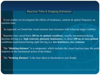 Reaction Time & Stopping Distances
In our studies we investigated the effects of luminance, contrast & spatial frequency on
reaction time.
As expected, we found that visual reaction time increases with reducing target visibility.
Reaction time varied from 200 ms in optimal conditions, usually encountered during
daytime driving (i.e. high contrast, photonic luminance), to about 600 ms in non-optimal
conditions experienced during night driving (i.e. low luminance, low contrast)
The "thinking distance" is a component, which includes the visual reaction time, the pedal
response & the mechanical action of the brakes.
The "braking distance" is the time taken to decelerate to zero Kmph.
 