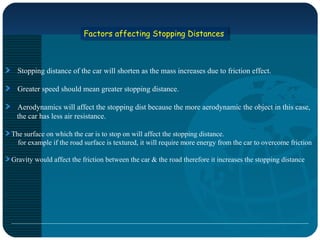 Factors affecting Stopping DistancesFactors affecting Stopping Distances
Stopping distance of the car will shorten as the mass increases due to friction effect.
Greater speed should mean greater stopping distance.
Aerodynamics will affect the stopping dist because the more aerodynamic the object in this case,
the car has less air resistance.
The surface on which the car is to stop on will affect the stopping distance.
for example if the road surface is textured, it will require more energy from the car to overcome friction
Gravity would affect the friction between the car & the road therefore it increases the stopping distance
 