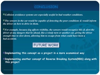 CONCLUSION
Collision avoidance systems are especially useful in bad weather conditions.
The sensors in the car would be capable of detecting the poor conditions & would inform
the driver on how to drive in them.
For example, because fog affects visibility, the sensors would recognize this & alert the
driver of any dangers that lie ahead, like a windy turn or another car, giving the driver
enough time to slow down, allowing him to escape from what could have been a
bad accident.
Implementing this concept as a project in a more economical way
Implementing another concept of Reverse Breaking System(RBS) along with
this project
FUTURE WORKFUTURE WORK
 