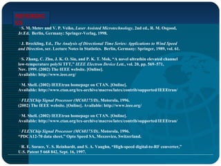 REFERENC
ES
S. M. Metev and V. P. Veiko, Laser Assisted Microtechnology, 2nd ed., R. M. Osgood,
Jr.Ed. Berlin, Germany: Springer-Verlag, 1998.
J. Breckling, Ed., The Analysis of Directional Time Series: Applications to Wind Speed
and Direction, ser. Lecture Notes in Statistics. Berlin, Germany: Springer, 1989, vol. 61.
S. Zhang, C. Zhu, J. K. O. Sin, and P. K. T. Mok, “A novel ultrathin elevated channel
low-temperature polySi TFT,” IEEE Electron Device Lett., vol. 20, pp. 569–571,
Nov. 1999. (2002) The IEEE website. [Online].
Available: http://www.ieee.org/
M. Shell. (2002) IEEEtran homepage on CTAN. [Online].
Available: http://www.ctan.org/tex-archive/macros/latex/contrib/supported/IEEEtran/
FLEXChip Signal Processor (MC68175/D), Motorola, 1996.
(2002) The IEEE website. [Online]. Available: http://www.ieee.org/
M. Shell. (2002) IEEEtran homepage on CTAN. [Online].
Available: http://www.ctan.org/tex-archive/macros/latex/contrib/supported/IEEEtran/
FLEXChip Signal Processor (MC68175/D), Motorola, 1996.
“PDCA12-70 data sheet,” Opto Speed SA, Mezzovico, Switzerland.
R. E. Sorace, V. S. Reinhardt, and S. A. Vaughn, “High-speed digital-to-RF converter,”
U.S. Patent 5 668 842, Sept. 16, 1997.
 