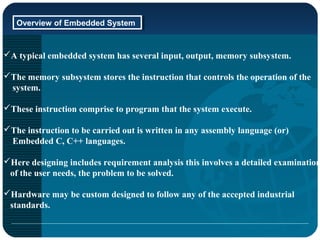 Overview of Embedded SystemOverview of Embedded System
A typical embedded system has several input, output, memory subsystem.
The memory subsystem stores the instruction that controls the operation of the
system.
These instruction comprise to program that the system execute.
The instruction to be carried out is written in any assembly language (or)
Embedded C, C++ languages.
Here designing includes requirement analysis this involves a detailed examination
of the user needs, the problem to be solved.
Hardware may be custom designed to follow any of the accepted industrial
standards.
 