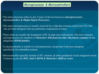 Microprocessor & MicrocontrollersMicroprocessor & Microcontrollers
The terms processor refers to any 3 types of devices known as microprocessors,
microcontrollers & Digital Signal Processors.
The name microprocessor is usually reserved for a chip that contains a powerful CPU that
has not been designed with any particular computation in mind.
These chips are usually the foundation of PC & high-end workstations. The most common
microprocessors are members of Motorola’s 68k-found in older Macintosh computer & the
ubiquitous 80X86 families.
A microcontroller is similar to a microprocessor, except that it has been designed
specifically for embedded systems.
Microcontroller typically include a CPU, memory & other peripherals in the integrated circuit.
Common eg are the 8051, Intel’s 80196 & Motorola’s 68HCxx series.
 