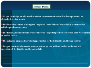 System Details
As per the design an ultrasonic distance measurement sensor has been proposed as
obstacle detecting sensor
The inductive sensor, which gives the pulses to the Micro-Controller is the source for
vehicle speed measurement
The Rotary potentiometers are used here as the pedal position sensor for both Accelerator
as well as Brake
The actuator proposed here is stepper motor for both throttle and brake control
Stepper motor can be rotate as steps so that we can achieve similar to the normal
operation of the throttle and brake pedals
 