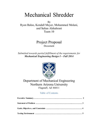Mechanical Shredder
By
Ryon Baloo, Kendall Meyer, Mohammed Molani,
and Sultan Alshahrani
Team 10
Project Proposal
Document
Submitted towards partial fulfillment of the requirements for
Mechanical Engineering Design I – Fall 2014
Department of Mechanical Engineering
Northern Arizona University
Flagstaff, AZ 86011
Table of Contents
Executive Summary…………………………………………………………….…… 2
Statement of Problem ………………………………….……………..……………. 3
Goals, Objectives, and Constraints ……………………………………………….. 4
Testing Environment …………………………………………….………………… 5
 