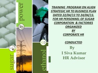 power
ethanol
sugar
I Siva Kumar
HR Advisor
By
TRAINING PROGRAM ON ALIGN
STRATEGIC HR TO BUSINESS PLAN
DATED 22/04/13 TO 24/04/13.
FOR HR PERSONNEL OF SUGAR
CORPORATION & FACTORIES
ORGANIZED
BY
CORPORATE HR
CONDUCTED
 
