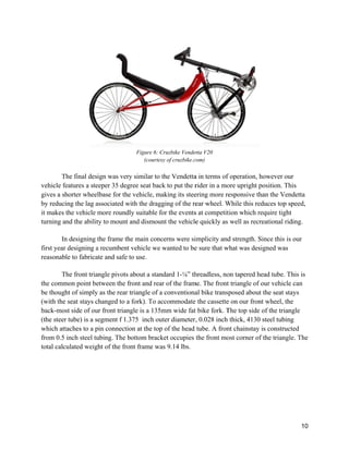 T
vehicle fe
gives a sh
by reduci
it makes
turning a
In
first year
reasonab
T
the comm
be though
(with the
back-mo
(the steer
which att
from 0.5
total calc
The final desi
features a ste
horter wheel
ing the lag a
the vehicle m
and the abilit
n designing t
r designing a
le to fabrica
The front tria
mon point be
ht of simply
e seat stays c
st side of ou
r tube) is a se
taches to a p
inch steel tu
culated weigh
ign was very
eeper 35 degr
lbase for the
associated wi
more roundl
ty to mount a
the frame th
a recumbent
ate and safe t
angle pivots a
etween the fr
as the rear t
hanged to a
ur front triang
egment f 1.3
pin connectio
ubing. The b
ht of the fron
Figure 6: C
(courtesy
y similar to t
ree seat back
e vehicle, ma
ith the dragg
ly suitable fo
and dismoun
e main conc
vehicle we w
to use.
about a stand
ront and rear
triangle of a
fork). To ac
gle is a 135m
375 inch out
on at the top
ottom brack
nt frame wa
Cruzbike Vende
y of cruzbike.c
the Vendetta
k to put the r
aking its stee
ging of the re
or the events
nt the vehicle
cerns were si
wanted to be
dard 1-⅛” th
r of the fram
conventiona
ccommodate
mm wide fat
ter diameter,
of the head
ket occupies
s 9.14 lbs.
etta V20
com)
a in terms of
rider in a mo
ering more re
ear wheel. W
s at competit
e quickly as
implicity and
e sure that w
hreadless, no
me. The front
al bike transp
the cassette
t bike fork. T
, 0.028 inch
tube. A fron
the front mo
f operation, h
ore upright p
esponsive th
While this red
tion which re
well as recr
d strength. S
what was desi
on tapered he
t triangle of o
posed about
e on our fron
The top side
thick, 4130
nt chainstay
ost corner of
however our
position. Thi
han the Vend
duces top sp
equire tight
reational ridi
Since this is o
igned was
ead tube. Th
our vehicle c
t the seat stay
nt wheel, the
of the triang
steel tubing
is constructe
f the triangle
10
r
s
detta
peed,
ing.
our
his is
can
ys
gle
g
ed
e. The
 